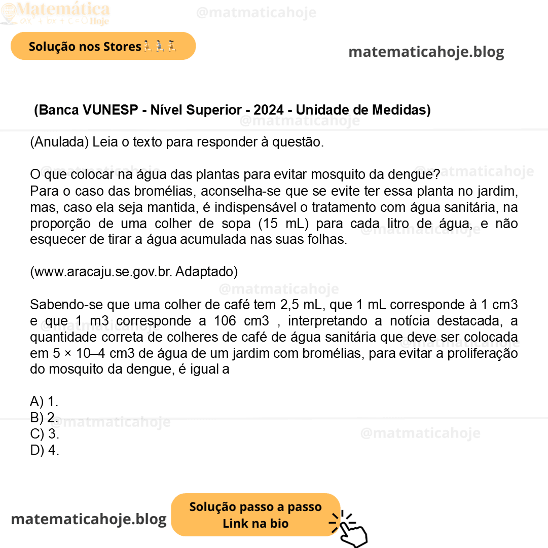 (Banca VUNESP - Nível Superior - 2024 - Unidade de Medidas) (Anulada) Leia o texto para responder à questão. O que colocar na água das plantas para evitar mosquito da dengue? Para o caso das bromélias, aconselha-se que se evite ter essa planta no jardim, mas, caso ela seja mantida, é indispensável o tratamento com água sanitária, na proporção de uma colher de sopa (15 mL) para cada litro de água, e não esquecer de tirar a água acumulada nas suas folhas. (www.aracaju.se.gov.br. Adaptado) Sabendo-se que uma colher de café tem 2,5 mL, que 1 mL corresponde à 1 cm3 e que 1 m3 corresponde a 106 cm3 , interpretando a notícia destacada, a quantidade correta de colheres de café de água sanitária que deve ser colocada em 5 × 10–4 cm3 de água de um jardim com bromélias, para evitar a proliferação do mosquito da dengue, é igual a A) 1. B) 2. C) 3. D) 4.