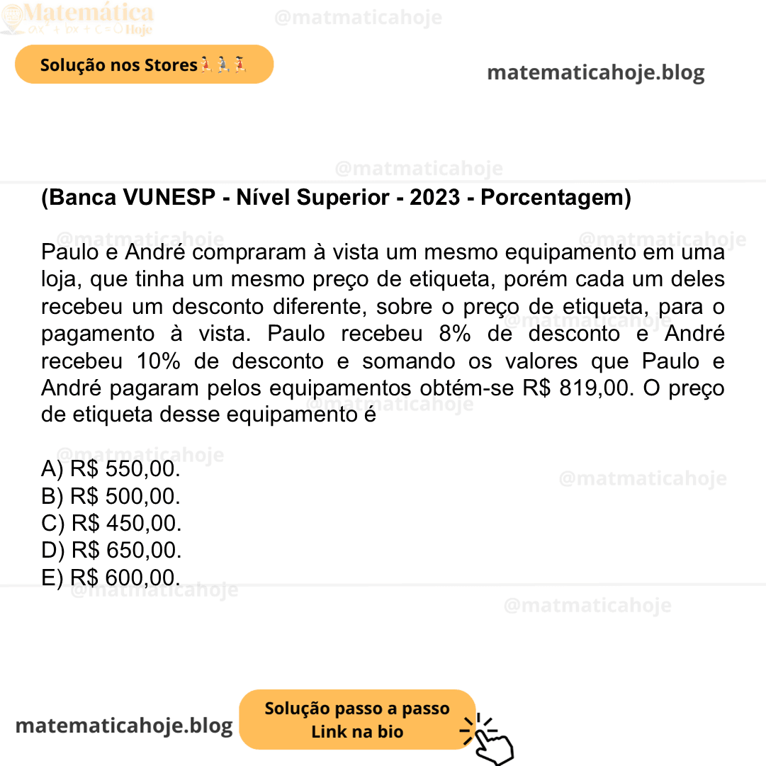 (Banca VUNESP - Nível Superior - 2023 - Porcentagem) Paulo e André compraram à vista um mesmo equipamento em uma loja, que tinha um mesmo preço de etiqueta, porém cada um deles recebeu um desconto diferente, sobre o preço de etiqueta, para o pagamento à vista. Paulo recebeu 8% de desconto e André recebeu 10% de desconto e somando os valores que Paulo e André pagaram pelos equipamentos obtém-se R$ 819,00. O preço de etiqueta desse equipamento é A) R$ 550,00. B) R$ 500,00. C) R$ 450,00. D) R$ 650,00. E) R$ 600,00.