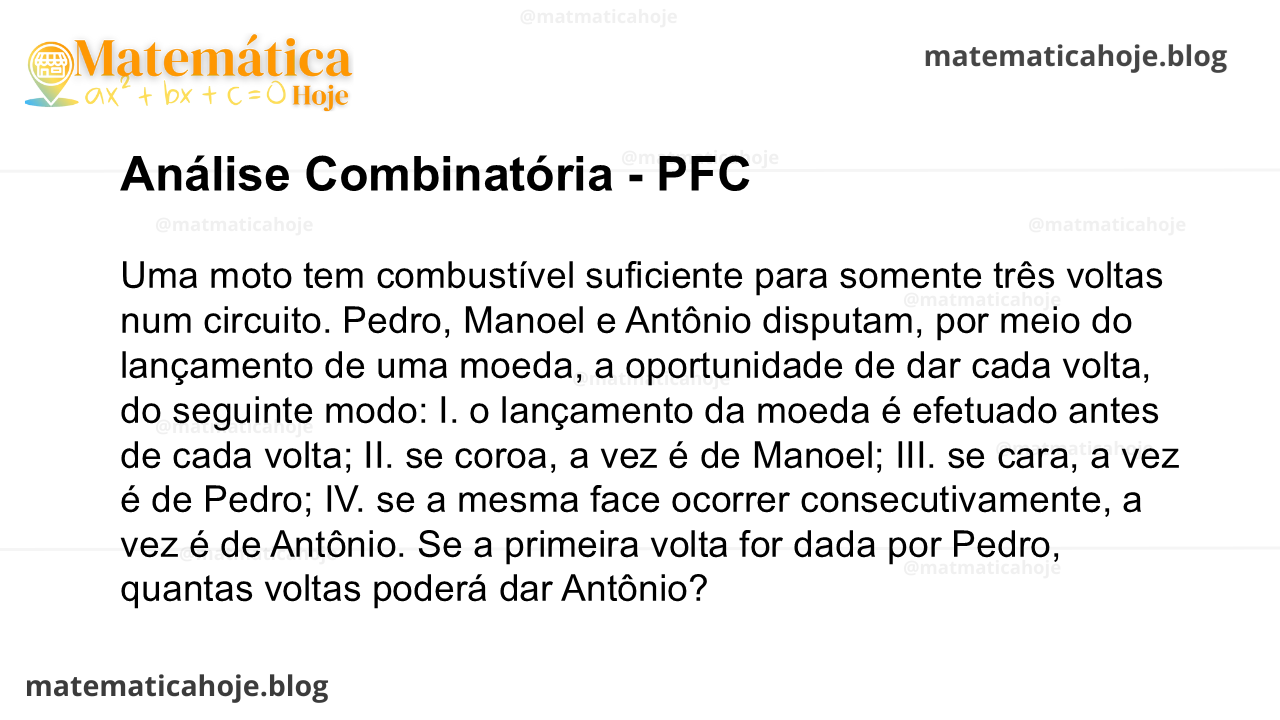 Uma moto tem combustível suficiente para somente três voltas num circuito. Pedro, Manoel e Antônio disputam, por meio do lançamento de uma moeda, a oportunidade de dar cada volta, do seguinte modo: I. o lançamento da moeda é efetuado antes de cada volta; II. se coroa, a vez é de Manoel; III. se cara, a vez é de Pedro; IV. se a mesma face ocorrer consecutivamente, a vez é de Antônio. Se a primeira volta for dada por Pedro, quantas voltas poderá dar Antônio?
