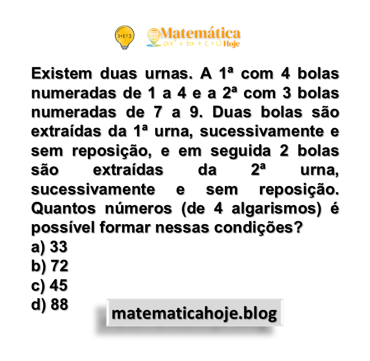 Existem duas urnas. A 1ª com 4 bolas numeradas de 1 a 4 e a 2ª com 3 bolas numeradas de 7 a 9. Duas bolas são extraídas da 1ª urna, sucessivamente e sem reposição, e em seguida 2 bolas são extraídas da 2ª urna, sucessivamente e sem reposição. Quantos números (de 4 algarismos) é possível formar nessas condições?