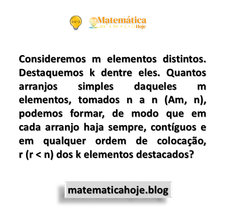 Consideremos m elementos distintos. Destaquemos k dentre eles. Quantos arranjos simples daqueles m elementos, tomados n a n (Am, n), podemos formar, de modo que em cada arranjo haja sempre, contíguos e em qualquer ordem de colocação, r (r < n) dos k elementos destacados?