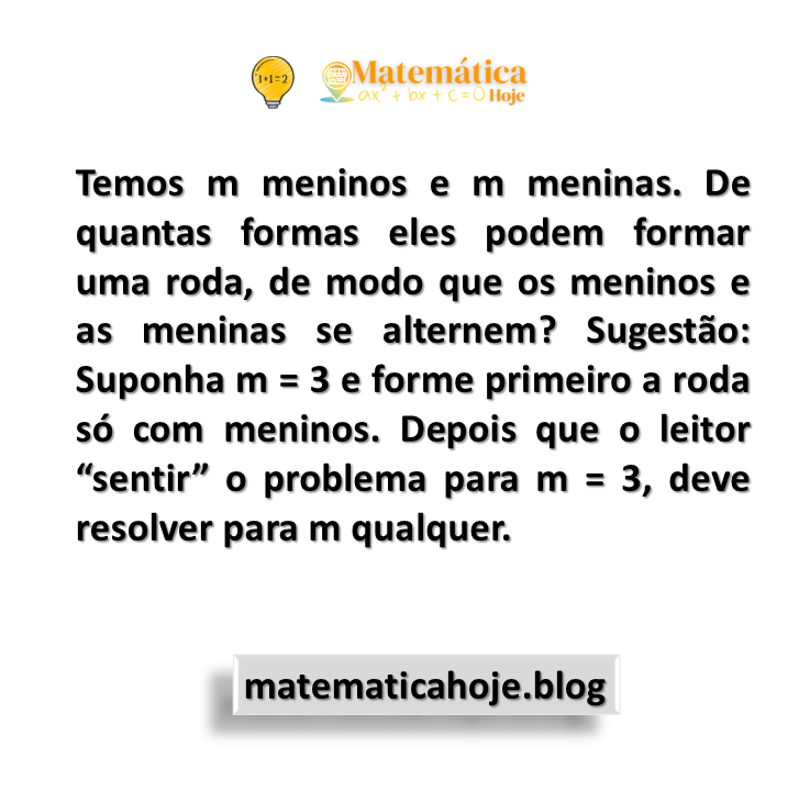 Temos m meninos e m meninas. De quantas formas eles podem formar uma roda, de modo que os meninos e as meninas se alternem? Sugestão: Suponha m = 3 e forme primeiro a roda só com meninos. Depois que o leitor “sentir” o problema para m = 3, deve resolver para m qualquer.