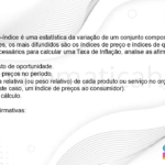 (IBFC - 2022) Conceito de número-índice é uma estatística da variação de um conjunto composto por bens fisicamente diferentes, os mais difundidos são os índices de preço e índices de quantidade. Sobre os componentes necessários para calcular uma Taxa de Inflação, analise as afirmativas abaixo. I. O valor do custo de oportunidade. II. A variação de preços no período. III. A importância relativa (ou peso relativo) de cada produto ou serviço no orçamento mensal do consumidor (neste caso, um índice de preços ao consumidor). IV. A fórmula de cálculo. Estão corretas as afirmativas: A) I e III apenas B) I, II e IV apenas C) II, III e IV apenas D) I, II, III e IV