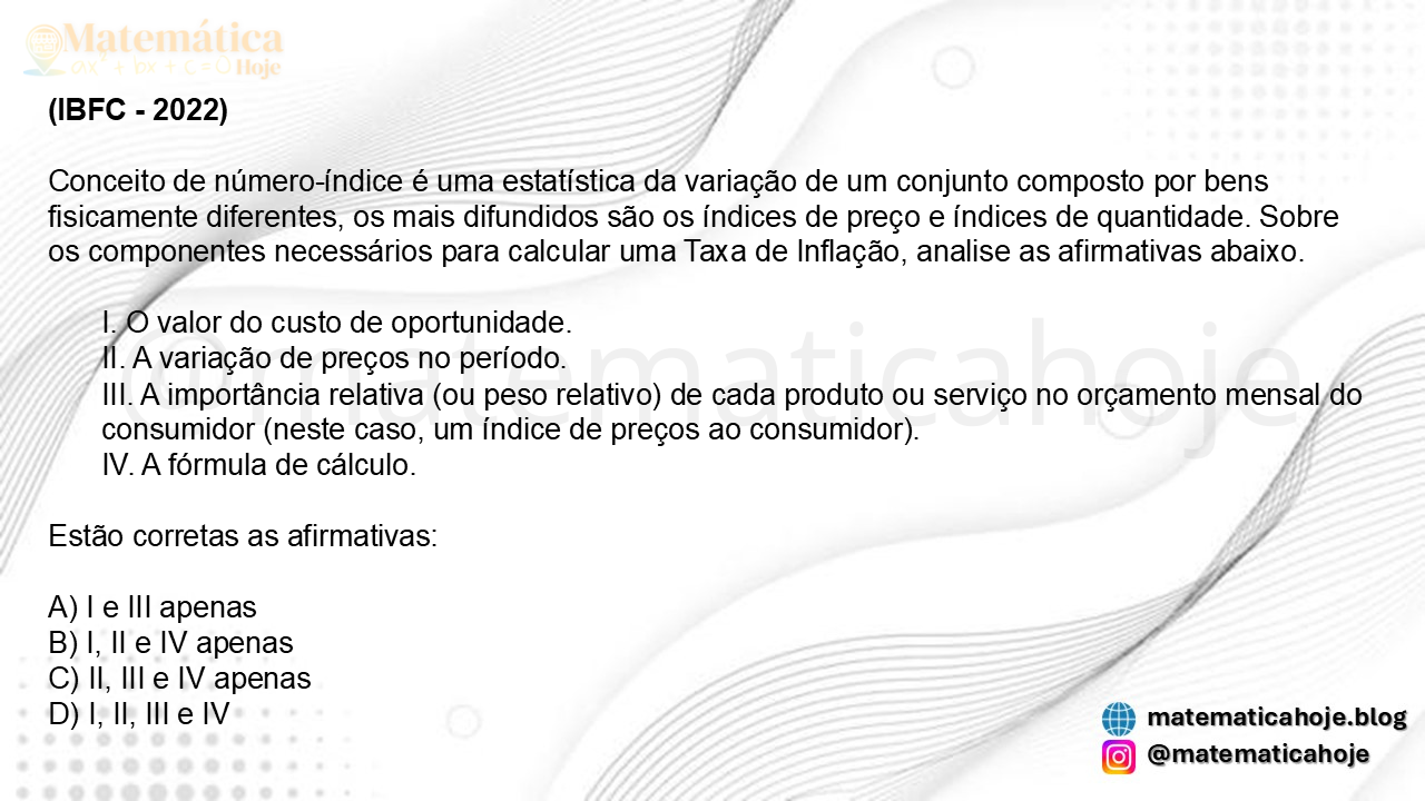 (IBFC - 2022) Conceito de número-índice é uma estatística da variação de um conjunto composto por bens fisicamente diferentes, os mais difundidos são os índices de preço e índices de quantidade. Sobre os componentes necessários para calcular uma Taxa de Inflação, analise as afirmativas abaixo. I. O valor do custo de oportunidade. II. A variação de preços no período. III. A importância relativa (ou peso relativo) de cada produto ou serviço no orçamento mensal do consumidor (neste caso, um índice de preços ao consumidor). IV. A fórmula de cálculo. Estão corretas as afirmativas: A) I e III apenas B) I, II e IV apenas C) II, III e IV apenas D) I, II, III e IV