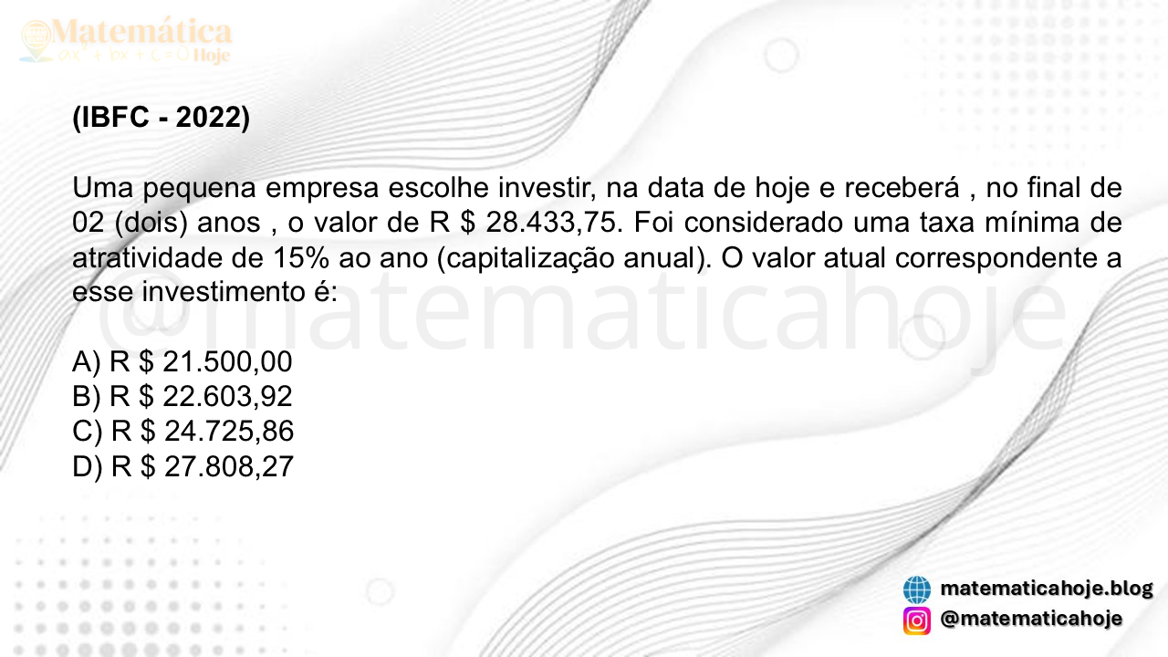 (IBFC - 2022) Uma pequena empresa escolhe investir, na data de hoje e receberá , no final de 02 (dois) anos , o valor de R $ 28.433,75. Foi considerado uma taxa mínima de atratividade de 15% ao ano (capitalização anual). O valor atual correspondente a esse investimento é: A) R $ 21.500,00 B) R $ 22.603,92 C) R $ 24.725,86 D) R $ 27.808,27