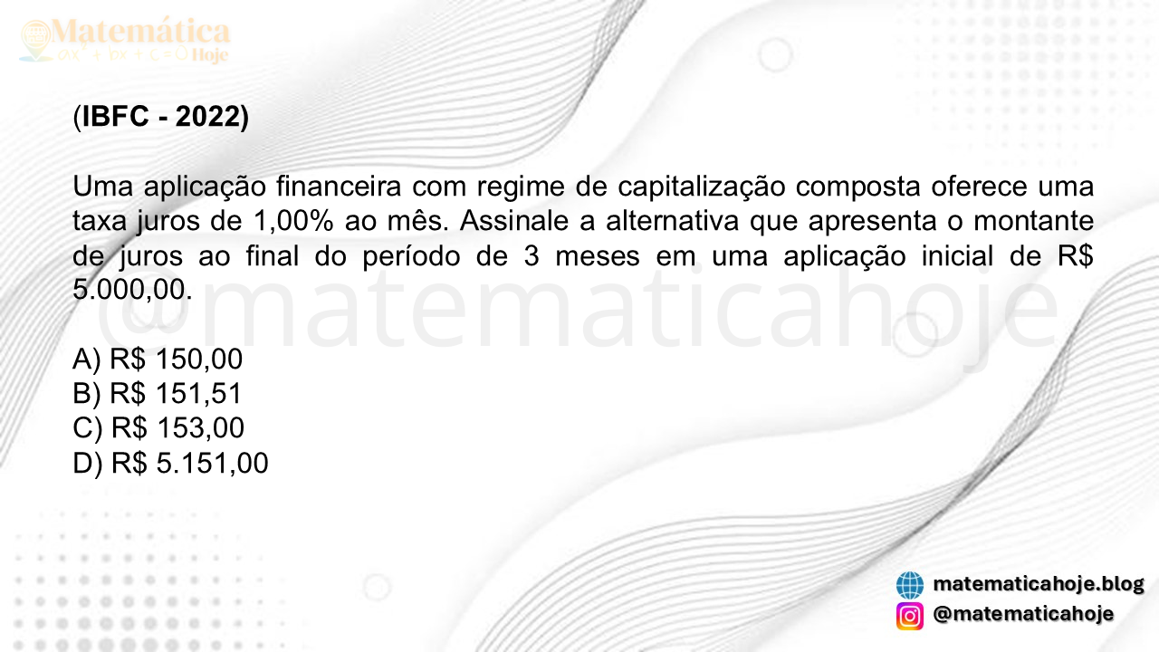 (IBFC - 2022) Uma aplicação financeira com regime de capitalização composta oferece uma taxa juros de 1,00% ao mês. Assinale a alternativa que apresenta o montante de juros ao final do período de 3 meses em uma aplicação inicial de R$ 5.000,00. A) R$ 150,00 B) R$ 151,51 C) R$ 153,00 D) R$ 5.151,00