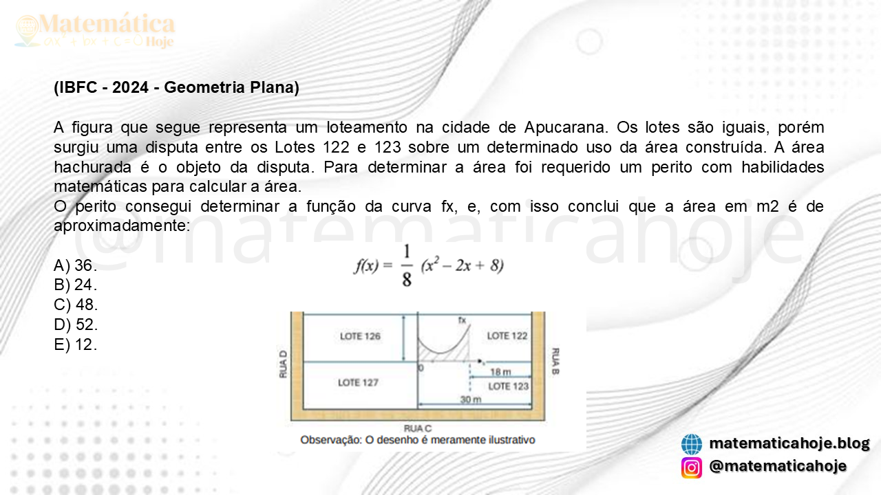 (IBFC - 2024 - Geometria Plana) A figura que segue representa um loteamento na cidade de Apucarana. Os lotes são iguais, porém surgiu uma disputa entre os Lotes 122 e 123 sobre um determinado uso da área construída. A área hachurada é o objeto da disputa. Para determinar a área foi requerido um perito com habilidades matemáticas para calcular a área. O perito consegui determinar a função da curva fx, e, com isso conclui que a área em m2 é de aproximadamente: A) 36. B) 24. C) 48. D) 52. E) 12.