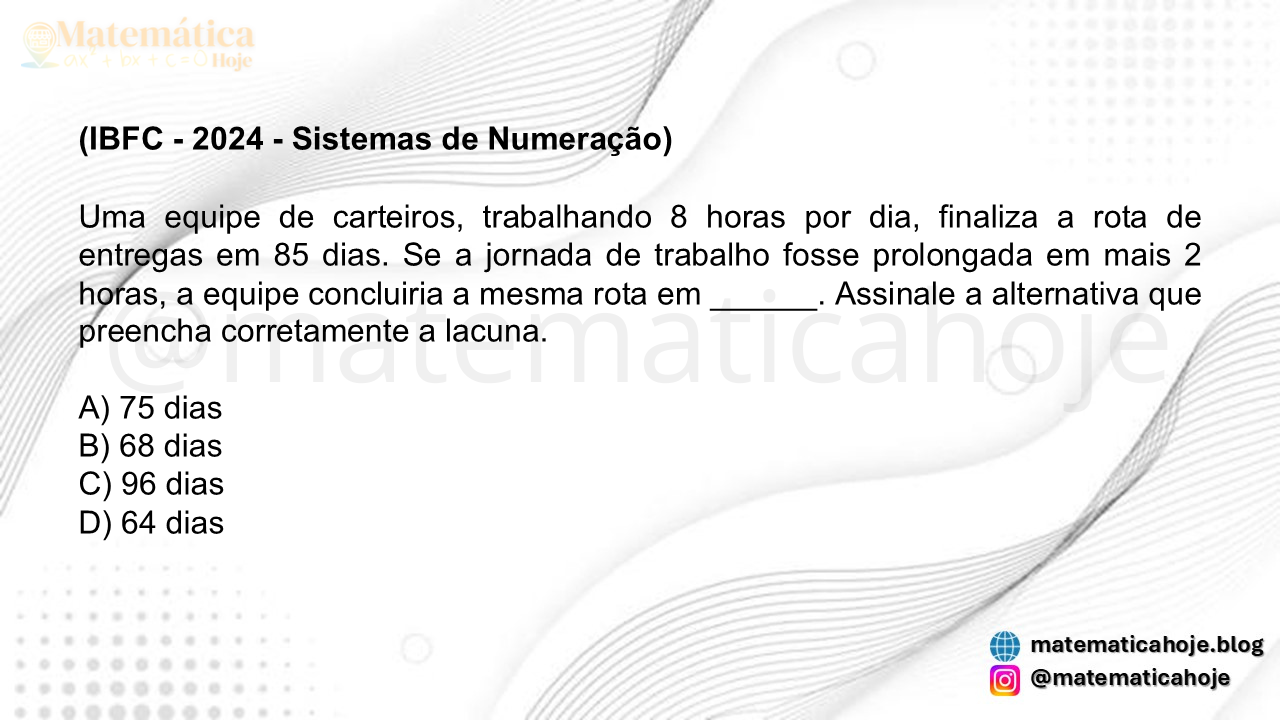 (IBFC - 2024 - Sistemas de Numeração) Uma equipe de carteiros, trabalhando 8 horas por dia, finaliza a rota de entregas em 85 dias. Se a jornada de trabalho fosse prolongada em mais 2 horas, a equipe concluiria a mesma rota em ______. Assinale a alternativa que preencha corretamente a lacuna. A) 75 dias B) 68 dias C) 96 dias D) 64 dias