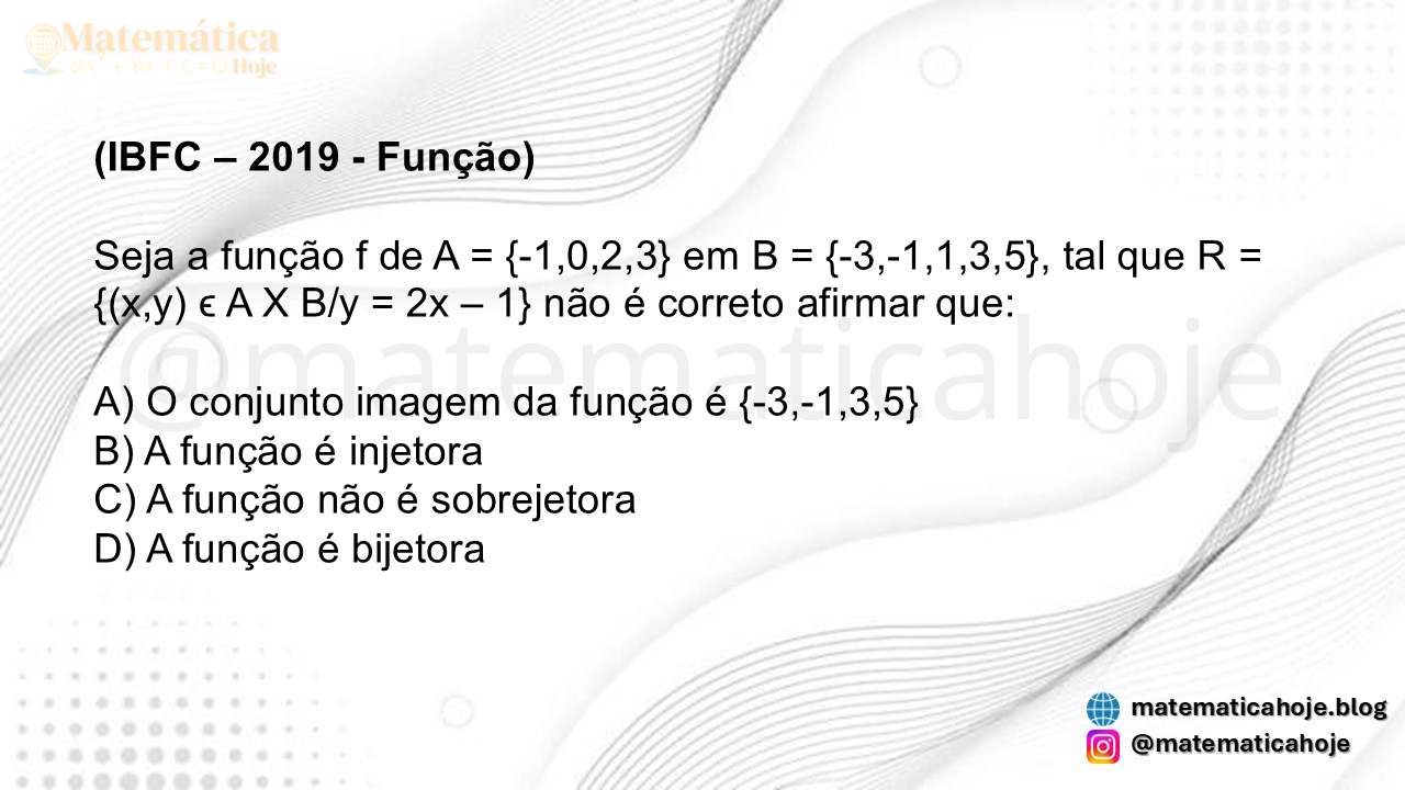 (IBFC - 2019) Seja a função f de A = {-1,0,2,3} em B = {-3,-1,1,3,5}, tal que R = {(x,y) ϵ A X B/y = 2x – 1} não é correto afirmar que: A) O conjunto imagem da função é {-3,-1,3,5} B) A função é injetora C) A função não é sobrejetora D) A função é bijetora