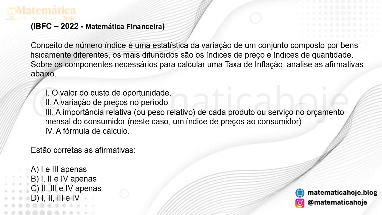 (IBFC - 2022 - Matemática Financeira) Conceito de número-índice é uma estatística da variação de um conjunto composto por bens fisicamente diferentes, os mais difundidos são os índices de preço e índices de quantidade. Sobre os componentes necessários para calcular uma Taxa de Inflação, analise as afirmativas abaixo. I. O valor do custo de oportunidade. II. A variação de preços no período. III. A importância relativa (ou peso relativo) de cada produto ou serviço no orçamento mensal do consumidor (neste caso, um índice de preços ao consumidor). IV. A fórmula de cálculo. Estão corretas as afirmativas: A) I e III apenas B) I, II e IV apenas C) II, III e IV apenas D) I, II, III e IV