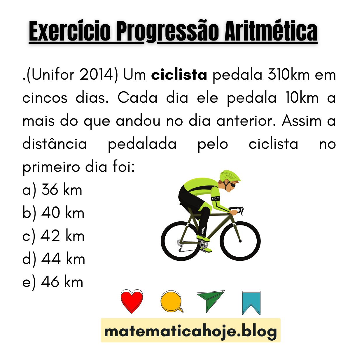 (Unifor 2014) Ciclista pedala 310 km em 5 dias, aumentando 10 km por dia. Distância do primeiro dia? Alternativas: 36, 40, 42, 44, 46 km.