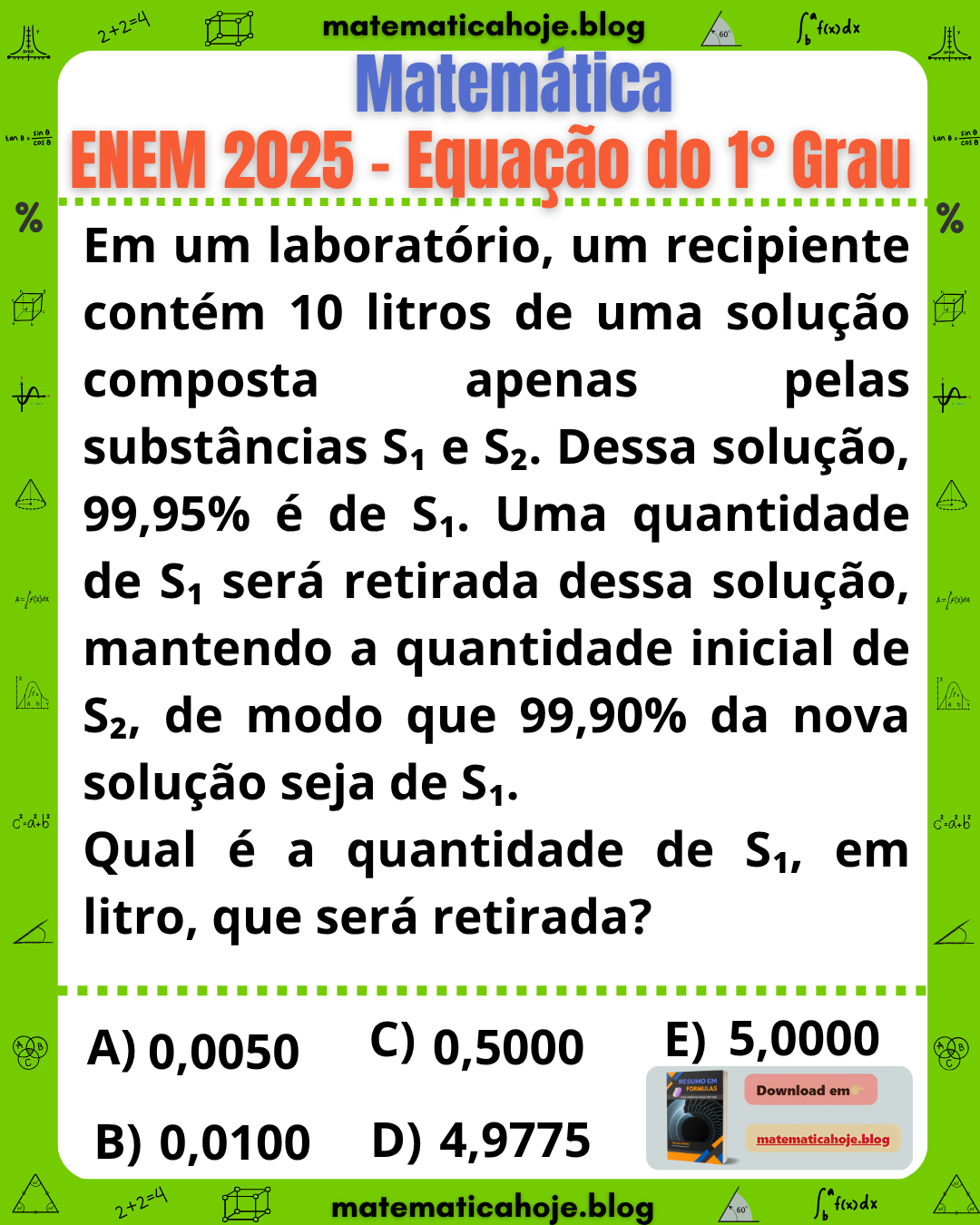 Questão ENEM 2025 Equação do Primeiro Grau: Um recipiente contém 10 litros de solução formada por substâncias S1 e S2, sendo 99,95% de S1. Uma quantidade de S1 será retirada mantendo a quantidade de S2, para que a nova solução contenha 99,90% de S1. Qual quantidade deve ser retirada, com alternativas 0,0050; 0,0100; 0,5000; 4,9775; 5,0000.