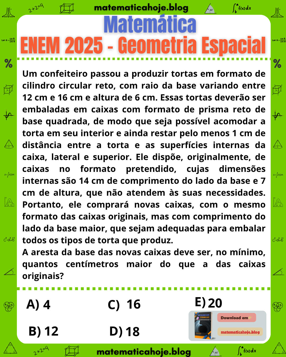 Questão ENEM 2025 Geometria Espacial: confeiteiro produz tortas em forma de cilindro com raios entre 12 cm e 16 cm e altura 6 cm. As tortas devem ser embaladas em caixas em forma de prisma reto de base quadrada, com folga de pelo menos 1 cm nas laterais e na tampa. Caixas atuais têm 14 cm de lado e 7 cm de altura, não atendendo à condição. Pergunta: de quantos centímetros a aresta da base das novas caixas deve ser maior do que a das caixas originais? Alternativas 4, 12, 16, 18 e 20.