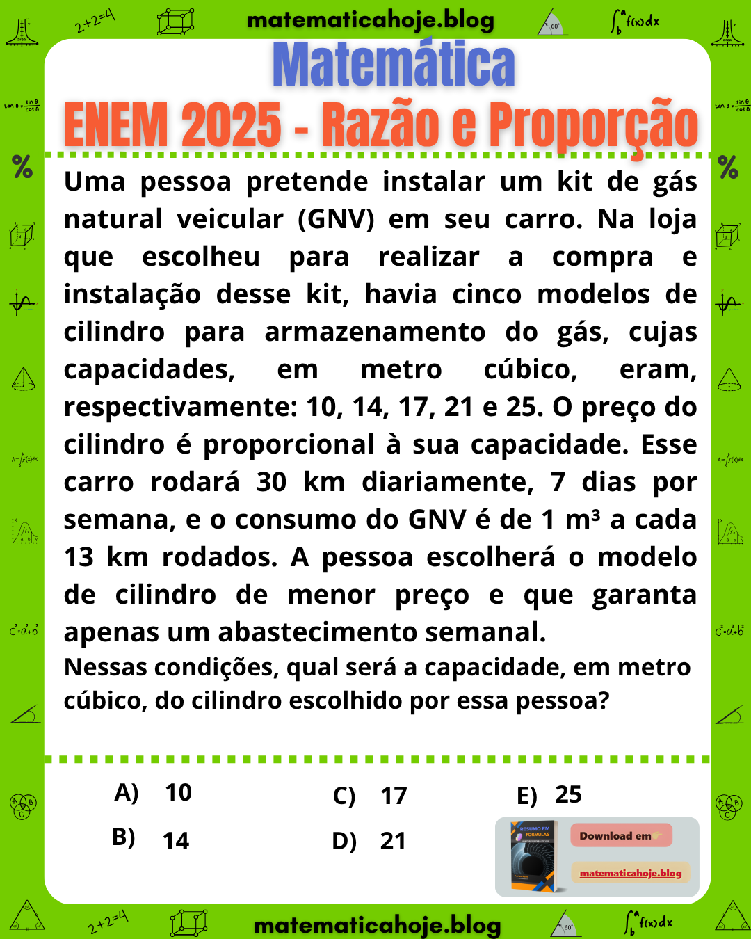 Questão ENEM 2025 - Uma pessoa pretende instalar um kit de gás natural veicular GNV em seu carro. Os cilindros disponíveis têm capacidades de 10, 14, 17, 21 e 25 metros cúbicos. O preço é proporcional à capacidade e o carro rodará 30 km por dia durante 7 dias. O consumo é de 1 metro cúbico a cada 13 km. Qual cilindro deve ser escolhido para garantir apenas um abastecimento semanal?