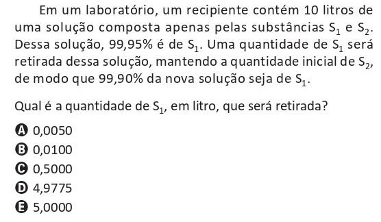 Em um laboratório, um recipiente contém 10 litros de uma solução formada apenas pelas substâncias S1 e S2. Dessa solução, 99,95% é S1. Uma quantidade de S1 será retirada, mantendo a quantidade inicial de S2, para que 99,90% da nova solução seja de S1. Pergunta-se qual é a quantidade de S1, em litro, que será retirada.