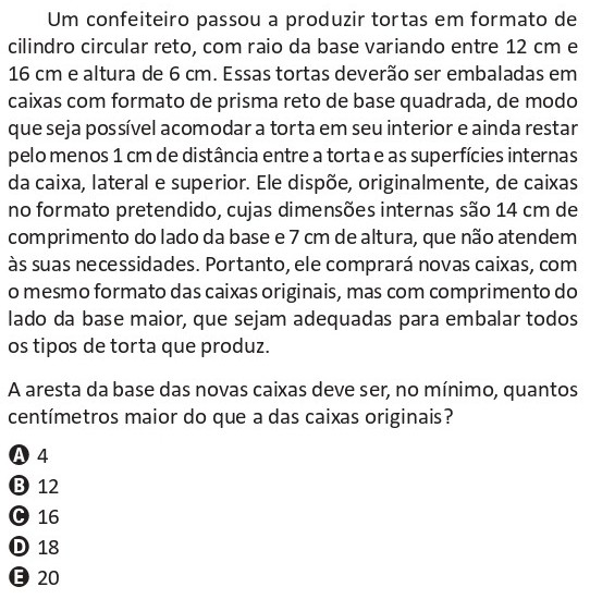 Questão de Matemática do ENEM 2025 sobre geometria espacial. Um confeiteiro produz tortas cilíndricas com raios entre 12 cm e 16 cm e altura 6 cm, que devem ser embaladas em caixas em forma de prisma reto de base quadrada. As caixas originais têm 14 cm de lado e 7 cm de altura e não deixam a folga mínima de 1 cm entre a torta e as superfícies internas lateral e superior. Pergunta-se de quantos centímetros a aresta da base das novas caixas deve ser maior do que a das caixas originais para embalar todas as tortas, com alternativas de 4, 12, 16, 18 e 20 cm.