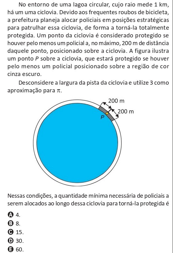 No entorno de uma lagoa circular de raio 1 km há uma ciclovia. Um ponto da ciclovia é protegido se houver um policial a no máximo 200 m de distância ao longo da ciclovia. Usando π = 3, determine a quantidade mínima de policiais necessária para proteger totalmente a ciclovia.